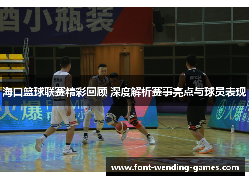 海口篮球联赛精彩回顾 深度解析赛事亮点与球员表现