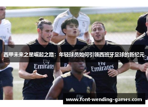 西甲未来之星崛起之路：年轻球员如何引领西班牙足球的新纪元