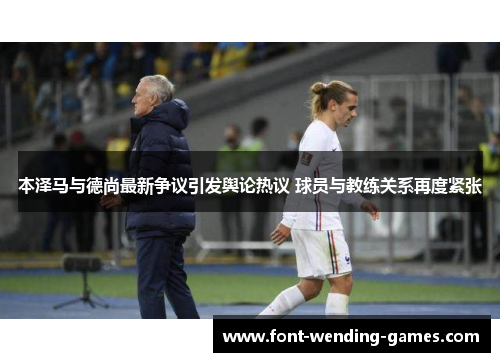 本泽马与德尚最新争议引发舆论热议 球员与教练关系再度紧张