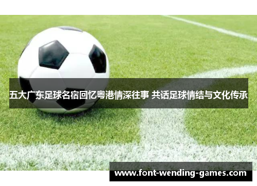 五大广东足球名宿回忆粤港情深往事 共话足球情结与文化传承