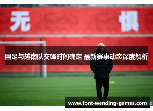 国足与越南队交锋时间确定 最新赛事动态深度解析