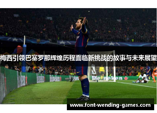 梅西引领巴塞罗那辉煌历程面临新挑战的故事与未来展望