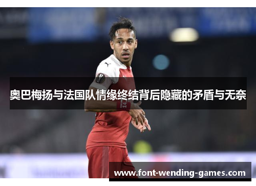 奥巴梅扬与法国队情缘终结背后隐藏的矛盾与无奈 奥巴梅扬与法国队情缘终结背后隐藏的矛盾与无奈