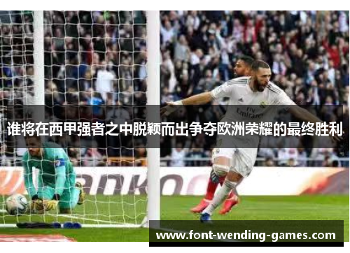 谁将在西甲强者之中脱颖而出争夺欧洲荣耀的最终胜利 谁将在西甲强者之中脱颖而出争夺欧洲荣耀的最终胜利