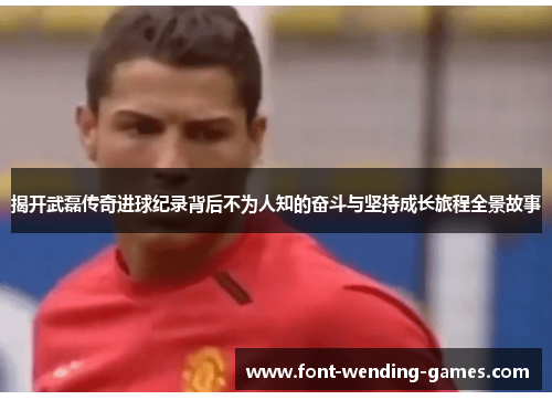 揭开武磊传奇进球纪录背后不为人知的奋斗与坚持成长旅程全景故事 揭开武磊传奇进球纪录背后不为人知的奋斗与坚持成长旅程全景故事