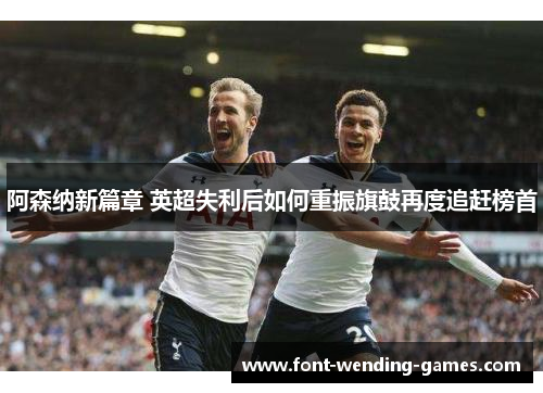 阿森纳新篇章 英超失利后如何重振旗鼓再度追赶榜首 阿森纳新篇章 英超失利后如何重振旗鼓再度追赶榜首