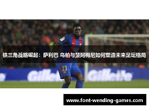 铁三角战略崛起：萨利巴 乌帕与楚阿梅尼如何塑造未来足坛格局